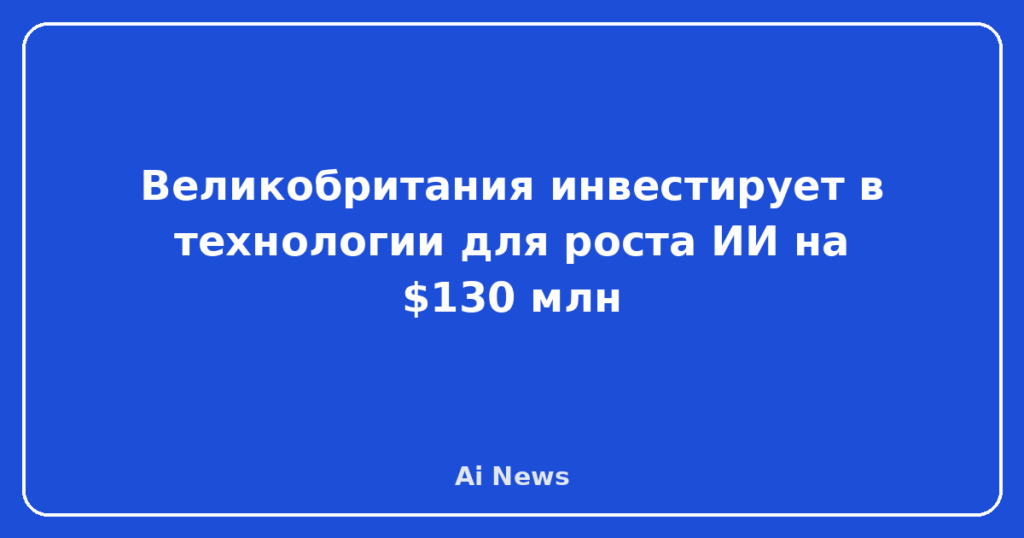 Великобритания инвестирует в технологии для роста ИИ на $130 млн