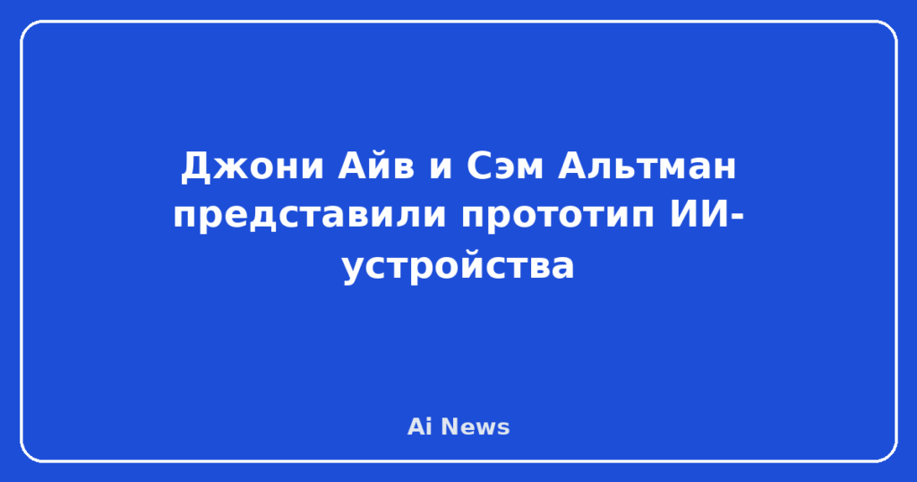 Джони Айв и Сэм Альтман представили прототип ИИ-устройства