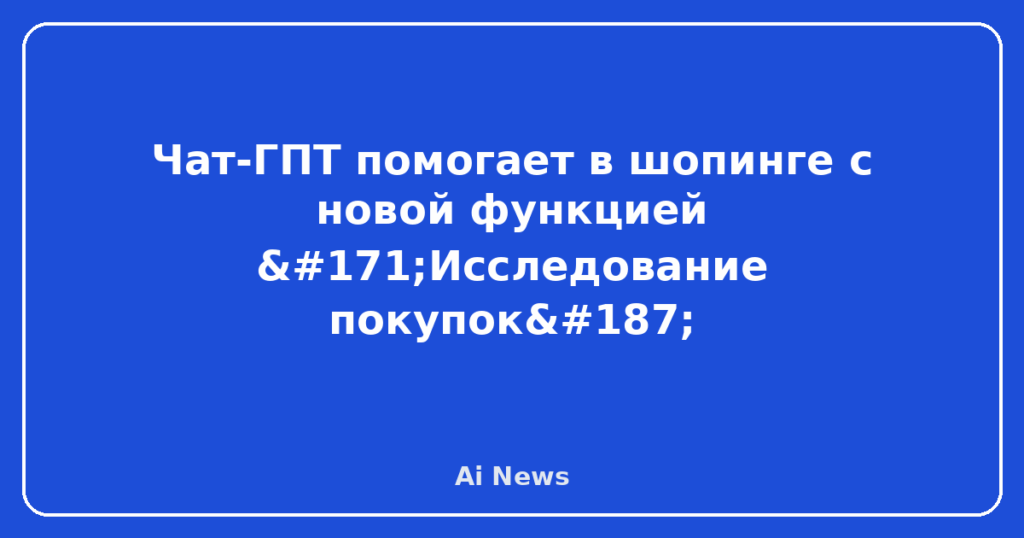 Чат-ГПТ помогает в шопинге с новой функцией «Исследование покупок»