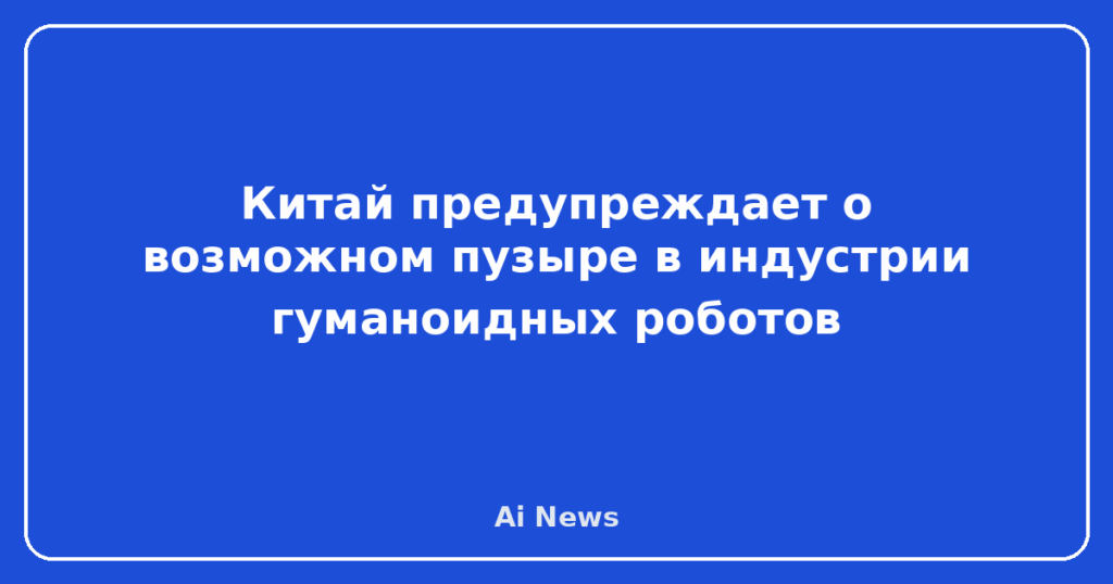 Китай предупреждает о возможном пузыре в индустрии гуманоидных роботов