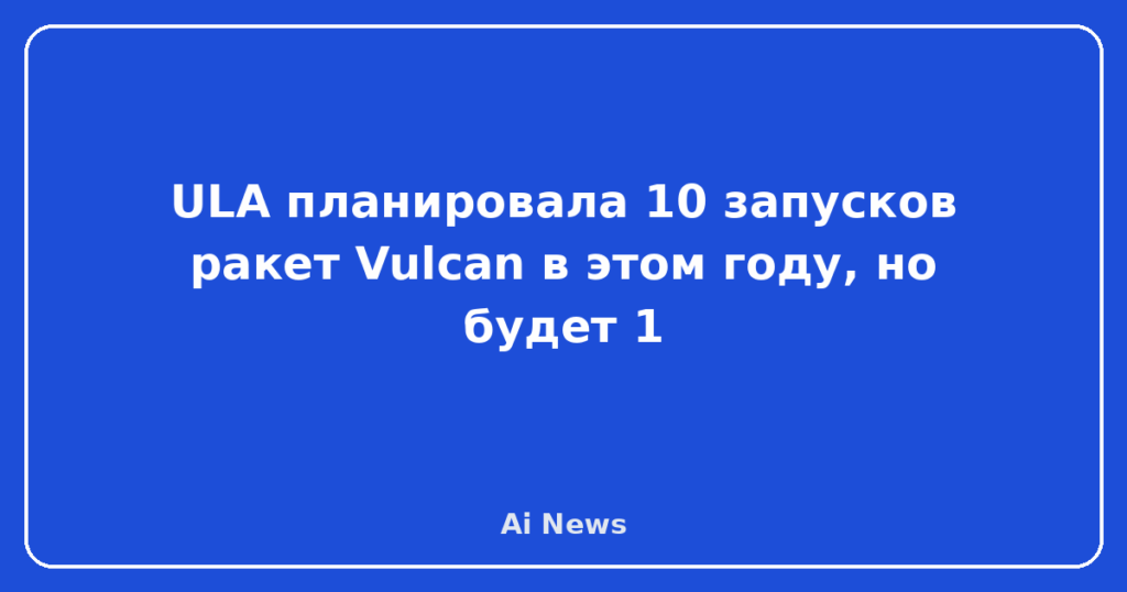 ULA планировала 10 запусков ракет Vulcan в этом году, но будет 1