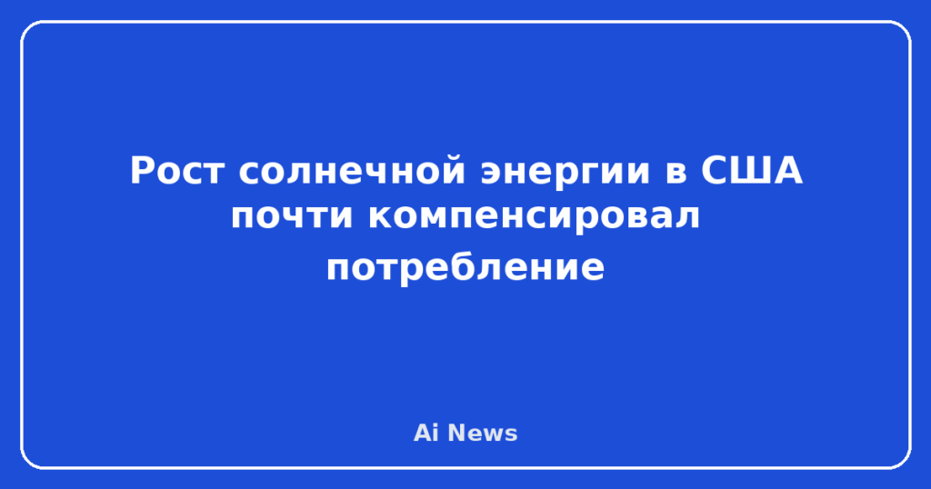 Рост солнечной энергии в США почти компенсировал потребление