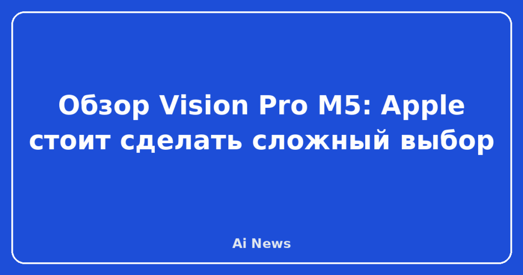 Обзор Vision Pro M5: Apple стоит сделать сложный выбор