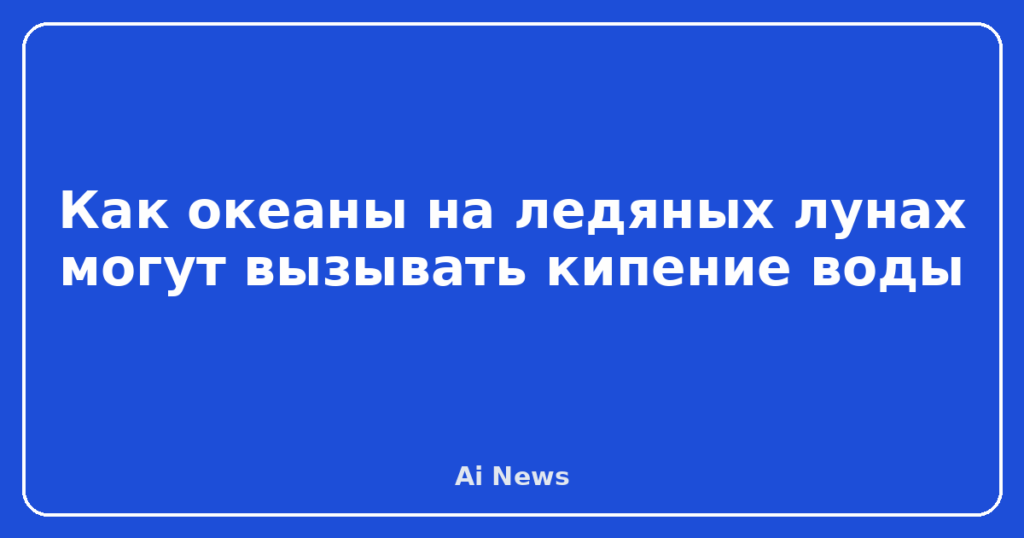 Как океаны на ледяных лунах могут вызывать кипение воды