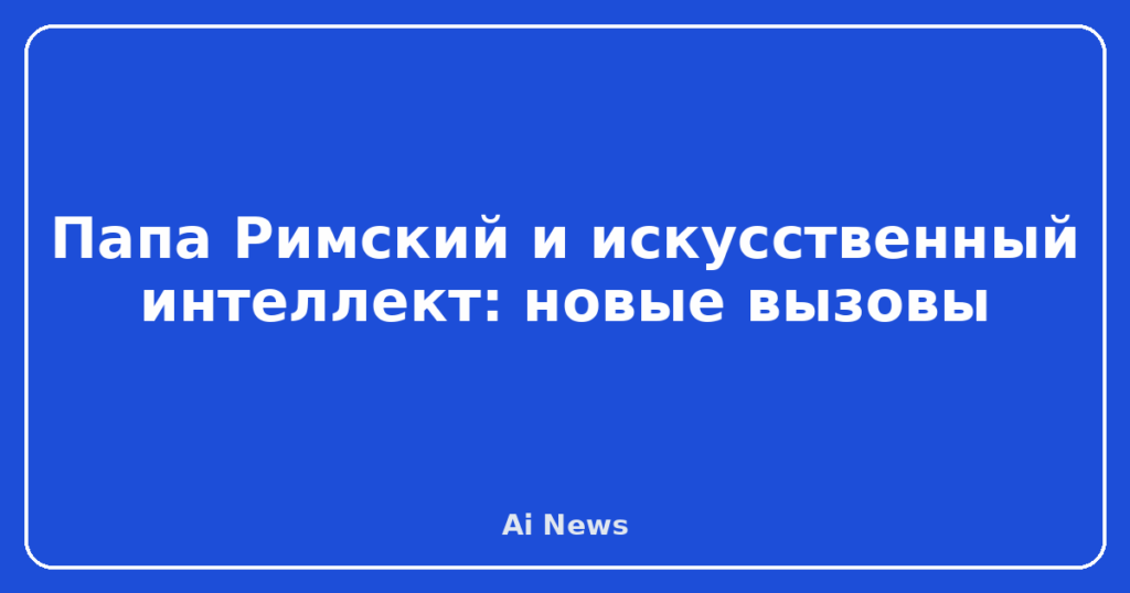 Папа Римский и искусственный интеллект: новые вызовы