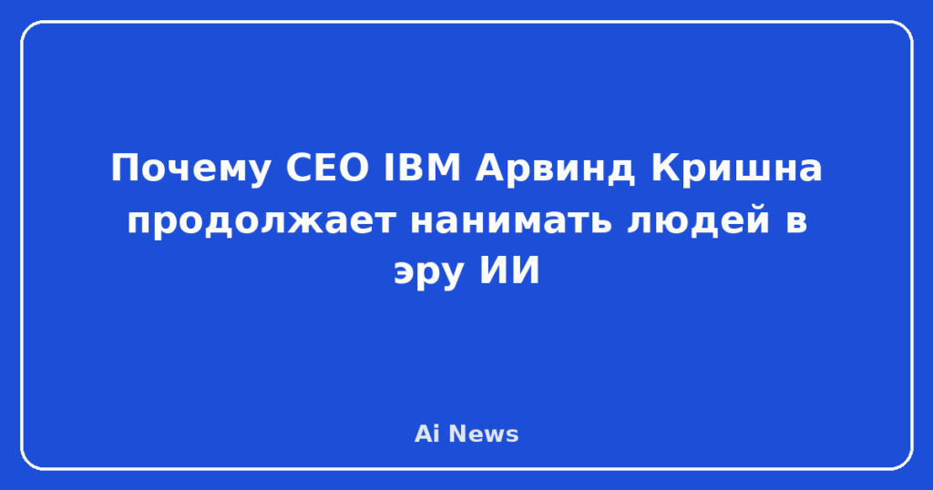 Почему CEO IBM Арвинд Кришна продолжает нанимать людей в эру ИИ