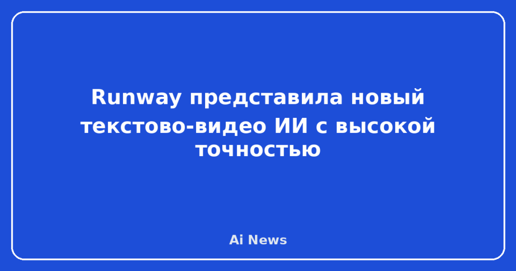 Runway представила новый текстово-видео ИИ с высокой точностью