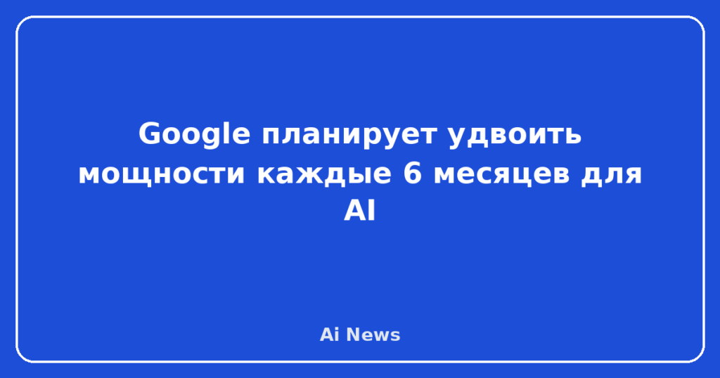 Google планирует удвоить мощности каждые 6 месяцев для AI