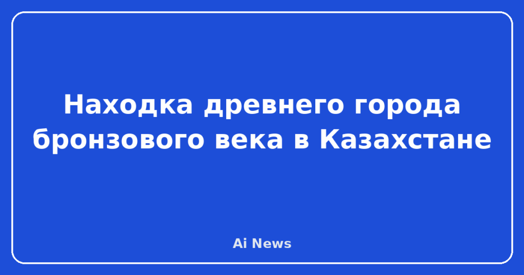 Находка древнего города бронзового века в Казахстане