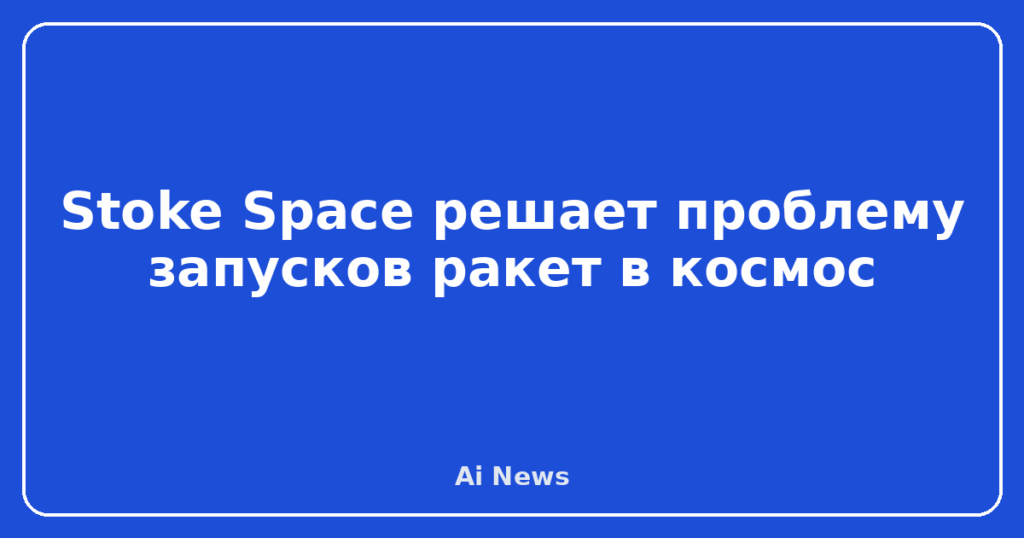 Stoke Space решает проблему запусков ракет в космос